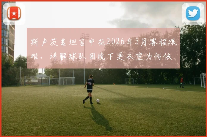 斯卢茨基坦言申花2026年5月赛程艰难，详解球队困境下更衣室为何依然团结