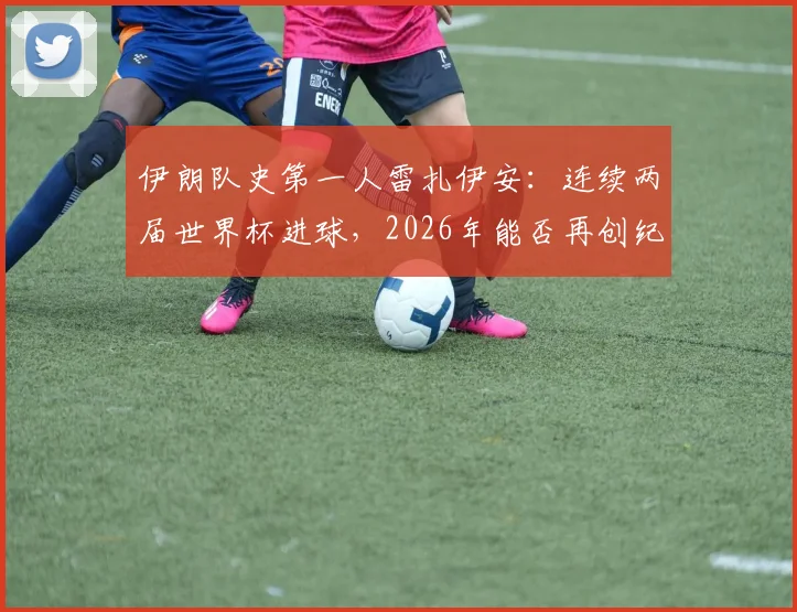 伊朗队史第一人雷扎伊安:连续两届世界杯进球,2026年能否再创纪录?技术特点与国家队数据全解析