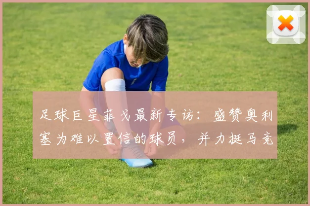 足球巨星菲戈最新专访：盛赞奥利塞为难以置信的球员，并力挺马竞夺取2026欧冠冠军背后故事解析