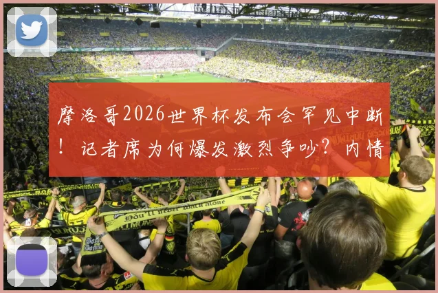 摩洛哥2026世界杯发布会罕见中断!记者席为何爆发激烈争吵?内情分析