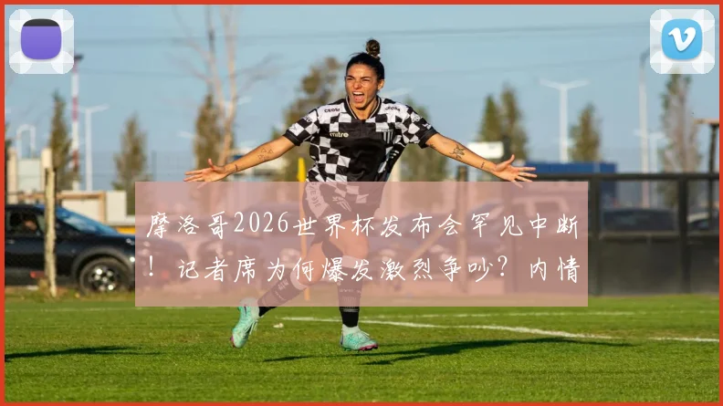 摩洛哥2026世界杯发布会罕见中断！记者席为何爆发激烈争吵？内情分析