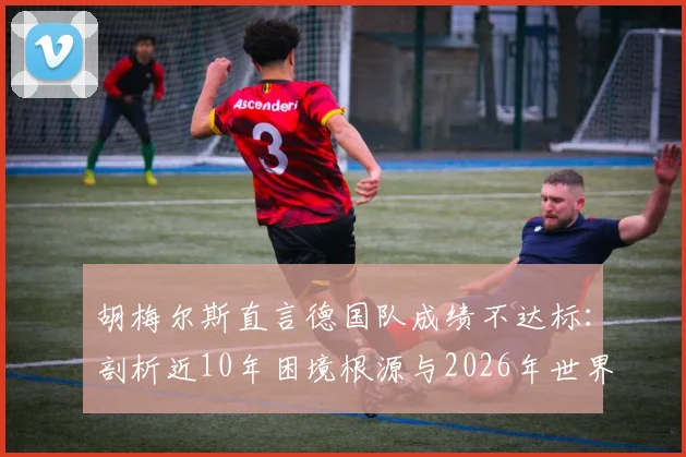 胡梅尔斯直言德国队成绩不达标：剖析近10年困境根源与2026年世界杯前景