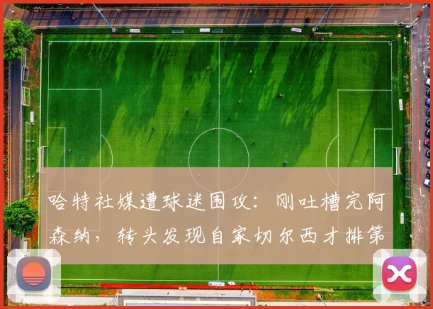 哈特社媒遭球迷围攻:刚吐槽完阿森纳,转头发现自家切尔西才排第十