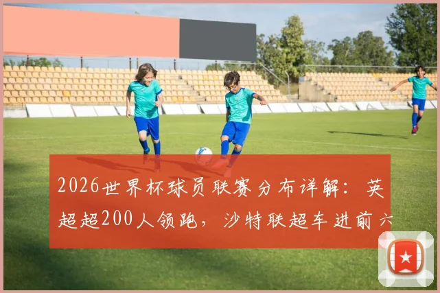 2026世界杯球员联赛分布详解:英超超200人领跑,沙特联超车进前六,美职联表现如何?