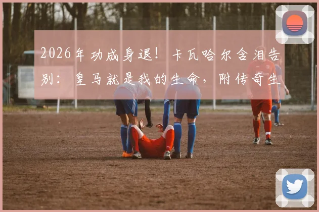 2026年功成身退！卡瓦哈尔含泪告别：皇马就是我的生命，附传奇生涯全部荣誉与经典战役回顾