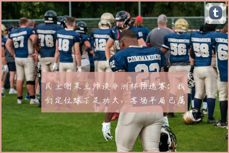 民主刚果主帅谈非洲杯预选赛：我们定位球下足功夫，客场平局已属不易