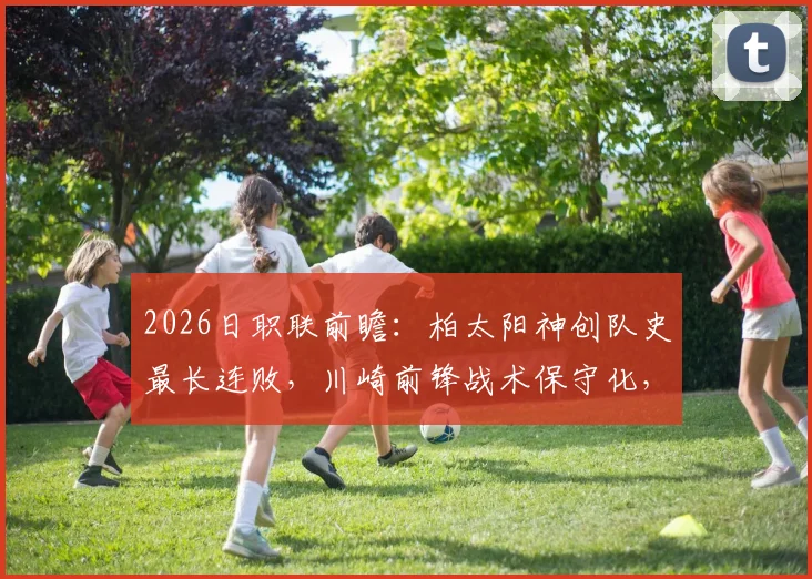 2026日职联前瞻：柏太阳神创队史最长连败，川崎前锋战术保守化，谁能率先止颓？
