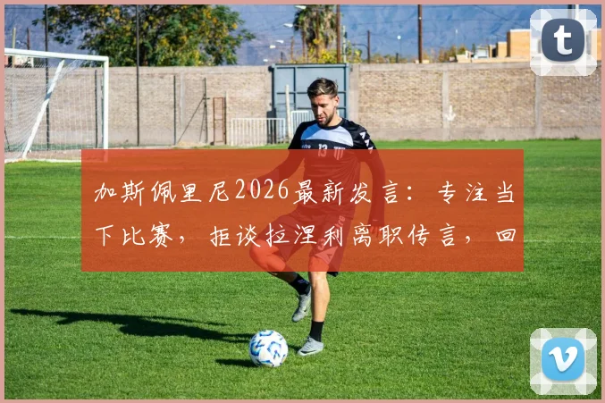 加斯佩里尼2026最新发言：专注当下比赛，拒谈拉涅利离职传言，回应尽显职业态度