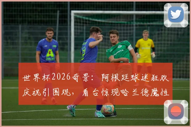 世界杯2026奇景：阿根廷球迷狂欢庆祝引围观，看台惊现哈兰德魔性广告牌成另类焦点