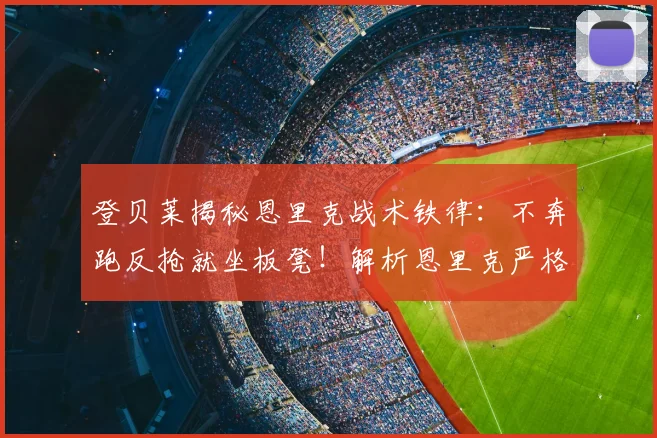 登贝莱揭秘恩里克战术铁律：不奔跑反抢就坐板凳！解析恩里克严格执教风格与巴黎战术体系