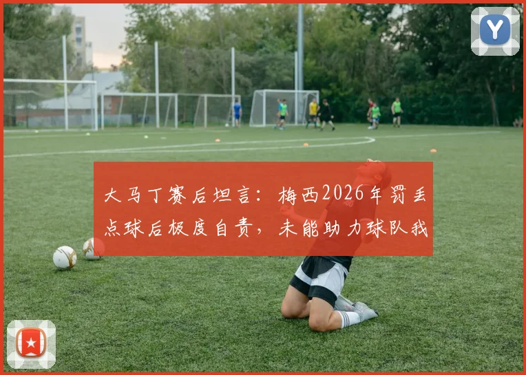 大马丁赛后坦言:梅西2026年罚丢点球后极度自责,未能助力球队我深感难受,并回应外界关心