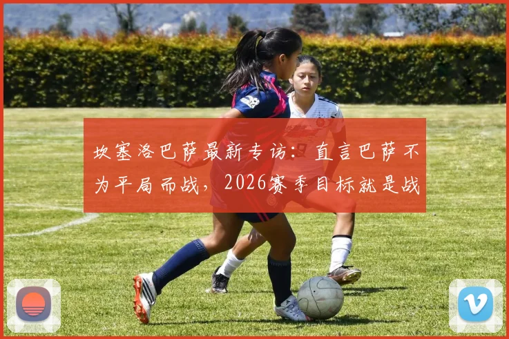 坎塞洛巴萨最新专访：直言巴萨不为平局而战，2026赛季目标就是战胜皇马夺冠
