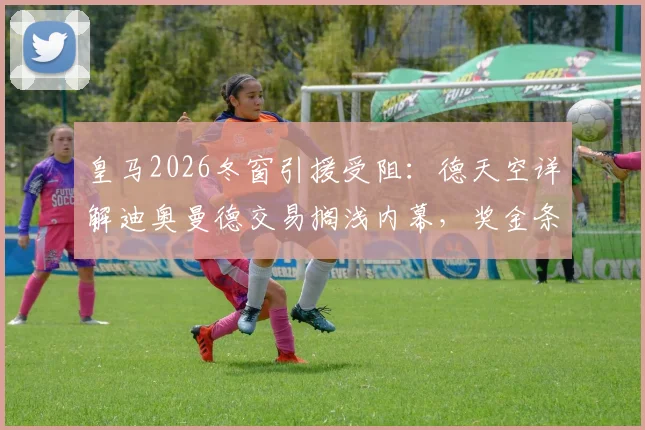 皇马2026冬窗引援受阻:德天空详解迪奥曼德交易搁浅内幕,奖金条款成关键分歧,潜在替代者浮现