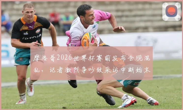 摩洛哥2026世界杯赛前发布会现混乱,记者激烈争吵致采访中断始末,发布会冲突背后真实原因解读