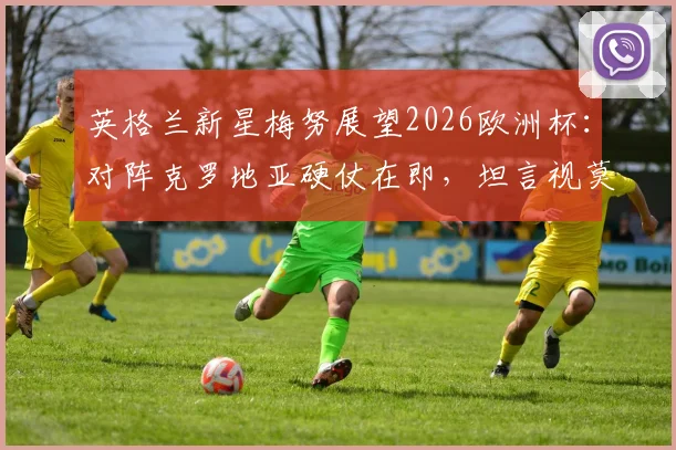 英格兰新星梅努展望2026欧洲杯:对阵克罗地亚硬仗在即,坦言视莫德里奇为学习榜样与中场导师