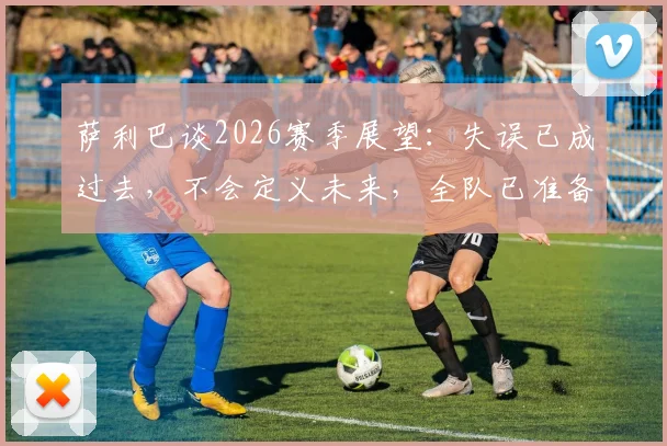 萨利巴谈2026赛季展望：失误已成过去，不会定义未来，全队已准备好重新出发