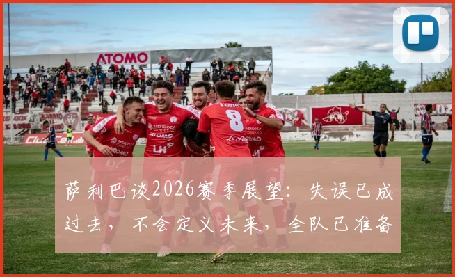 萨利巴谈2026赛季展望:失误已成过去,不会定义未来,全队已准备好重新出发