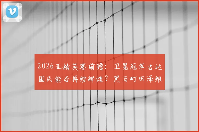 2026亚精英赛前瞻:卫冕冠军吉达国民能否再续辉煌?黑马町田泽维亚或成最大搅局者