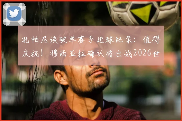 孔帕尼谈破单赛季进球纪录：值得庆祝！穆西亚拉确认将出战2026世界杯，最新动态解析