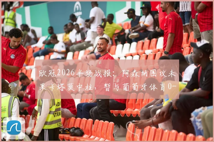 欧冠2026半场战报:阿森纳围攻未果卡塔莫中柱,暂与葡萄牙体育0-0互交白卷,附详细战术解析