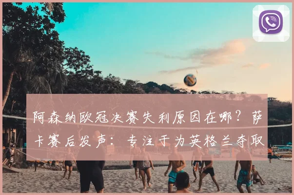 阿森纳欧冠决赛失利原因在哪？萨卡赛后发声：专注于为英格兰夺取第二颗星