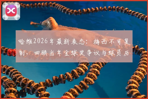 哈维2026年最新表态：梅西不可复制，回顾当年金球奖争议与球员历史地位讨论
