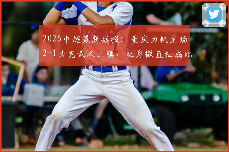 2026中超最新战报:重庆力帆主场2-1力克武汉三镇,杜月徵直红成比赛转折点,陈纯新张志雄联手建功