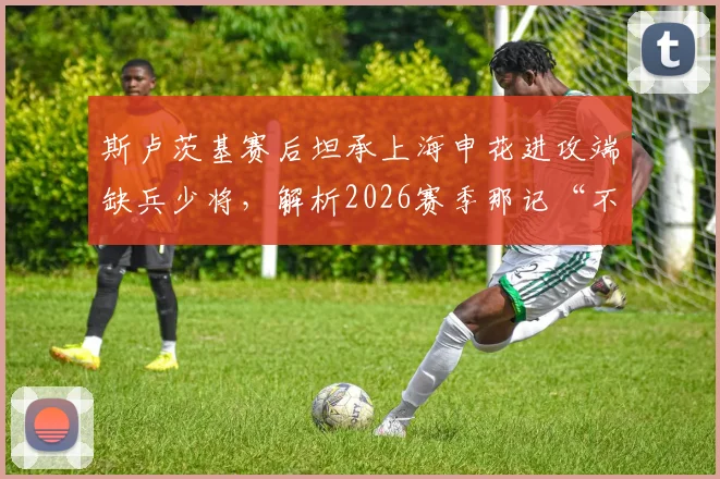 斯卢茨基赛后坦承上海申花进攻端缺兵少将，解析2026赛季那记“不走运”丢球的背后原因与影响