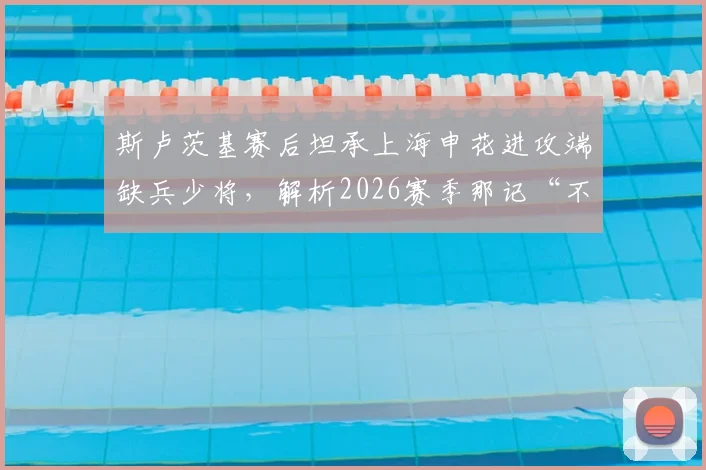 斯卢茨基赛后坦承上海申花进攻端缺兵少将，解析2026赛季那记“不走运”丢球的背后原因与影响