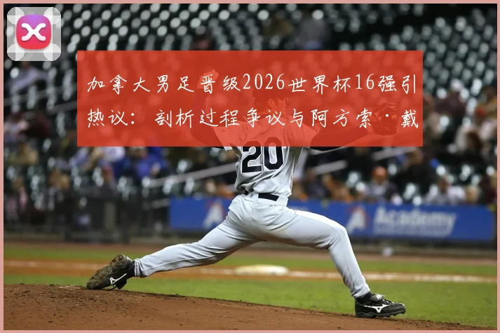 加拿大男足晋级2026世界杯16强引热议：剖析过程争议与阿方索·戴维斯核心作用，展望球队未来真实前景