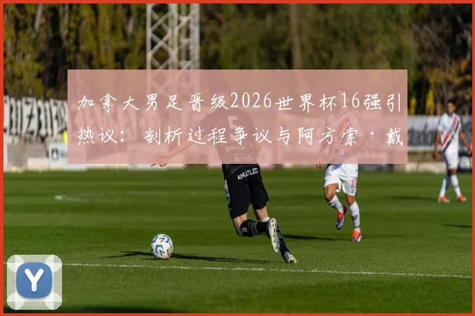 加拿大男足晋级2026世界杯16强引热议：剖析过程争议与阿方索·戴维斯核心作用，展望球队未来真实前景