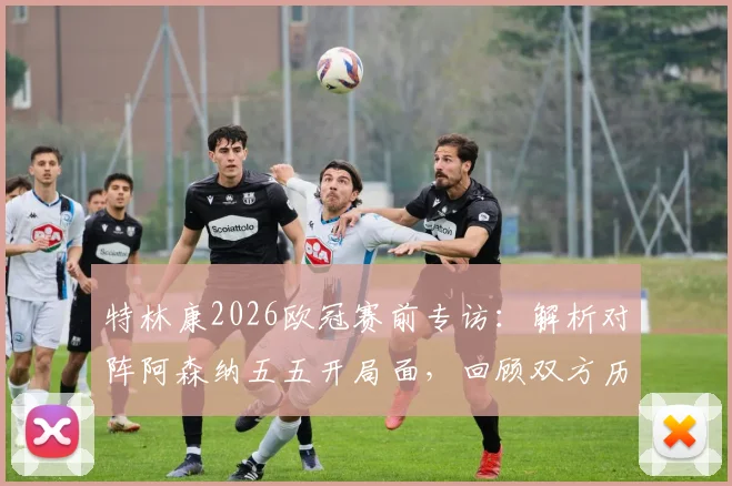特林康2026欧冠赛前专访：解析对阵阿森纳五五开局面，回顾双方历史交锋与取胜关键点