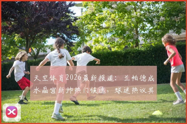 天空体育2026最新报道：兰帕德成水晶宫新帅热门候选，球迷热议其上任可能性与前景分析