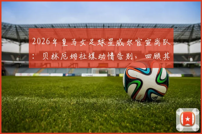 2026年皇马女足球星威尔官宣离队:贝林厄姆社媒动情告别,回顾其白衣生涯高光时刻与未来去向
