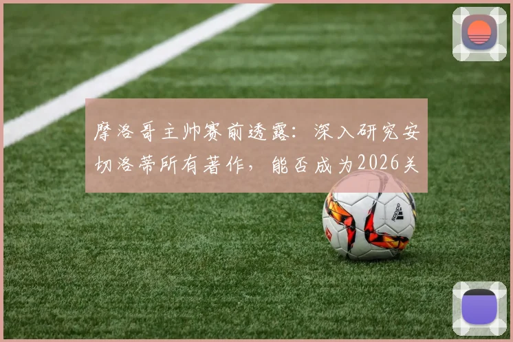摩洛哥主帅赛前透露：深入研究安切洛蒂所有著作，能否成为2026关键战的战术优势？
