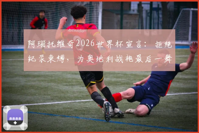 阿瑙托维奇2026世界杯宣言：拒绝纪录束缚，为奥地利战袍最后一舞倾尽全力
