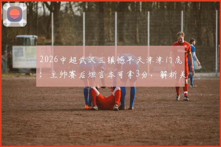 2026中超武汉三镇憾平天津津门虎：主帅赛后坦言本可拿3分，解析关键战术调整与保级形势影响