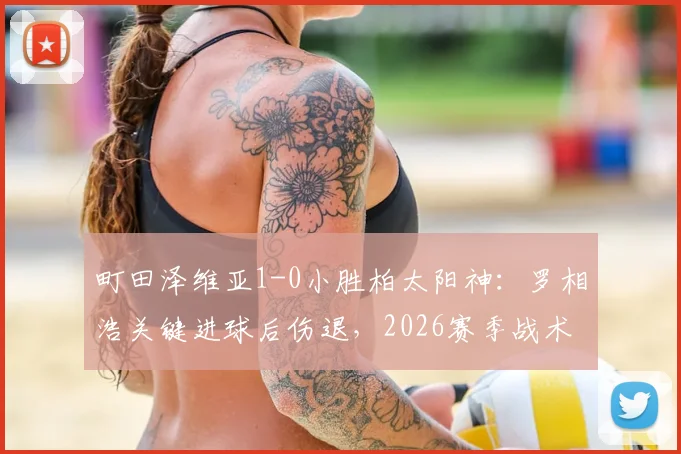 町田泽维亚1-0小胜柏太阳神：罗相浩关键进球后伤退，2026赛季战术复盘与积分影响分析