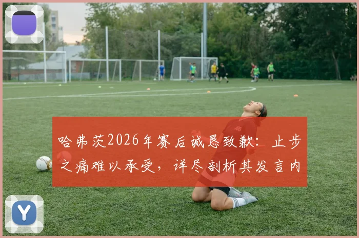 哈弗茨2026年赛后诚恳致歉：止步之痛难以承受，详尽剖析其发言内容与球迷反应
