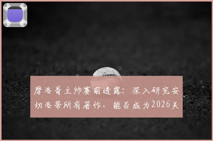 摩洛哥主帅赛前透露：深入研究安切洛蒂所有著作，能否成为2026关键战的战术优势？