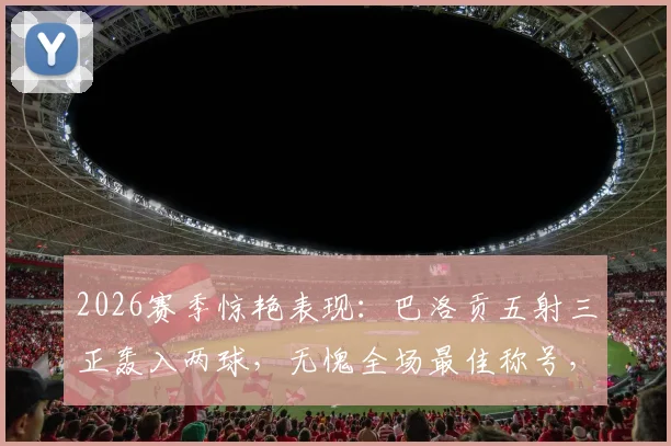 2026赛季惊艳表现：巴洛贡五射三正轰入两球，无愧全场最佳称号，技术统计深度解析