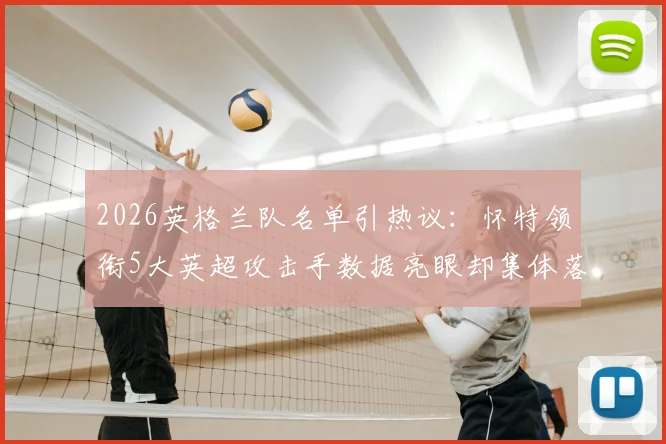 2026英格兰队名单引热议：怀特领衔5大英超攻击手数据亮眼却集体落选，索斯盖特选人标准再遭质疑