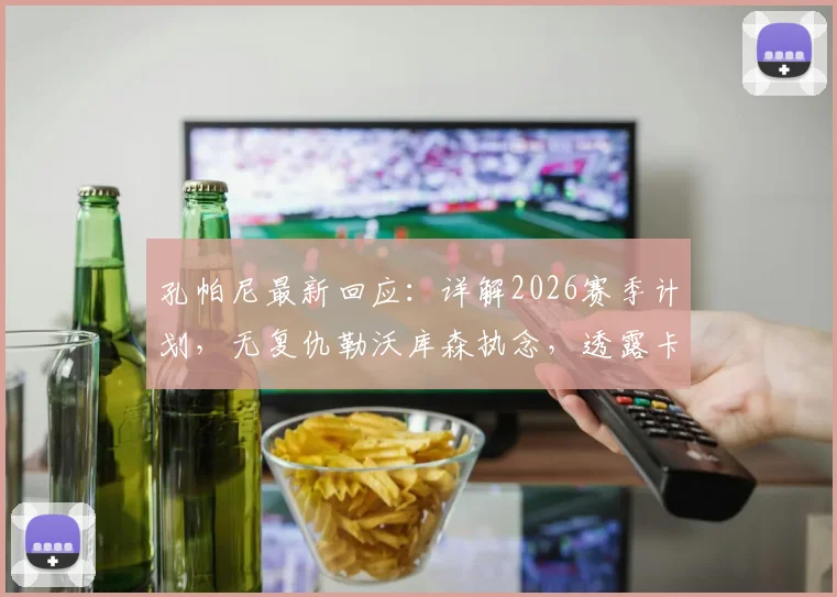 孔帕尼最新回应：详解2026赛季计划，无复仇勒沃库森执念，透露卡尔复出谨慎时间表