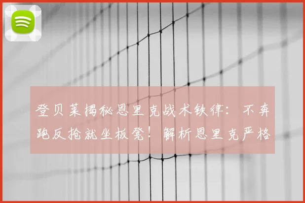登贝莱揭秘恩里克战术铁律：不奔跑反抢就坐板凳！解析恩里克严格执教风格与巴黎战术体系