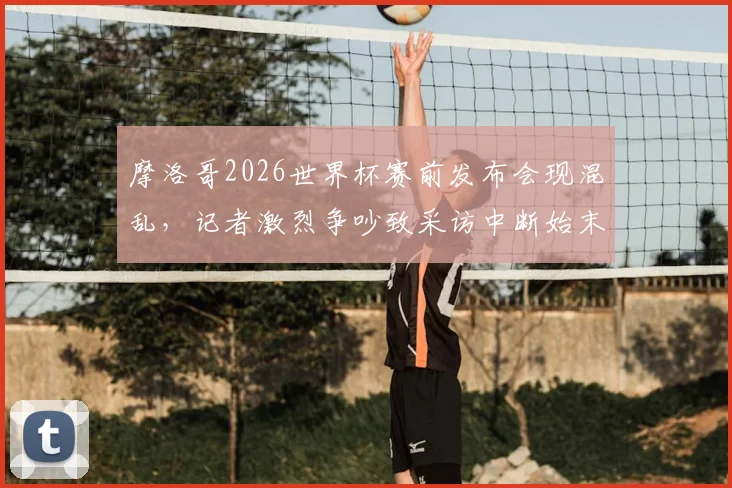 摩洛哥2026世界杯赛前发布会现混乱，记者激烈争吵致采访中断始末，发布会冲突背后真实原因解读