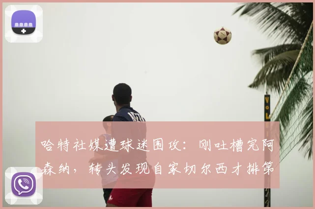 哈特社媒遭球迷围攻：刚吐槽完阿森纳，转头发现自家切尔西才排第十