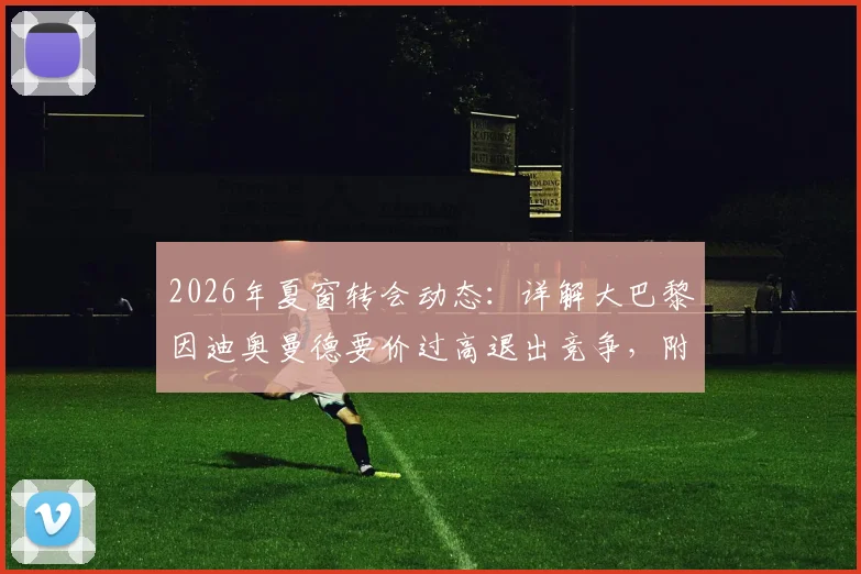 2026年夏窗转会动态:详解大巴黎因迪奥曼德要价过高退出竞争,附球员身价分析与潜在下家预测