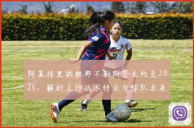 阿莱格里执教那不勒斯签长约至2026，解析主帅战术特点与球队未来展望
