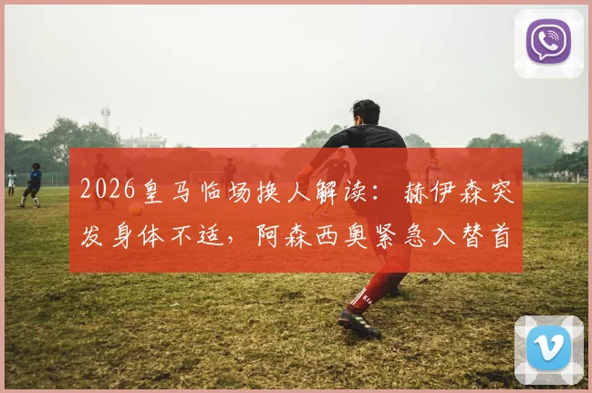 2026皇马临场换人解读：赫伊森突发身体不适，阿森西奥紧急入替首发的台前幕后