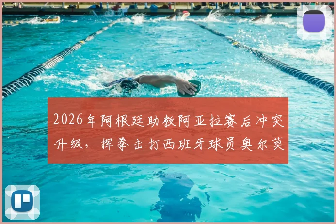 2026年阿根廷助教阿亚拉赛后冲突升级，挥拳击打西班牙球员奥尔莫事件全程回顾与深度分析
